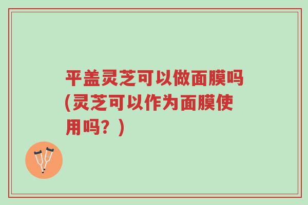 平盖灵芝可以做面膜吗(灵芝可以作为面膜使用吗？)-第1张图片-超越