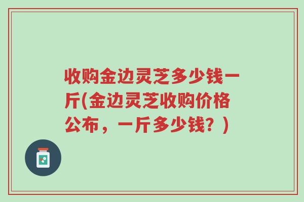 收购金边灵芝多少钱一斤(金边灵芝收购价格公布,一斤多少钱?)-第1张图片-超越 收购金边灵芝多少钱一斤(金边灵芝收购价格公布,一斤多少钱?)-第1张图片-超越