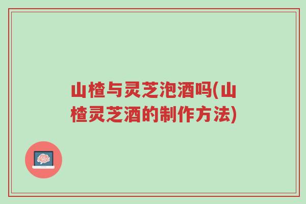 山楂与灵芝泡酒吗(山楂灵芝酒的制作方法)-第1张图片-超越 山楂与灵芝泡酒吗(山楂灵芝酒的制作方法)-第1张图片-超越
