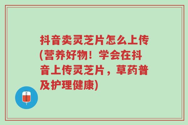 抖音卖灵芝片怎么上传(营养好物!学会在抖音上传灵芝片,草药普及护理健康)-第1张图片-超越 抖音卖灵芝片怎么上传(营养好物!学会在抖音上传灵芝片,草药普及护理健康)-第1张图片-超越