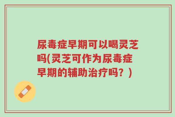 尿毒症早期可以喝灵芝吗(灵芝可作为尿毒症早期的辅助治疗吗？)-第1张图片-超越