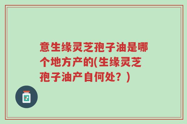 意生缘灵芝孢子油是哪个地方产的(生缘灵芝孢子油产自何处?)-第1张图片-超越 意生缘灵芝孢子油是哪个地方产的(生缘灵芝孢子油产自何处?)-第1张图片-超越