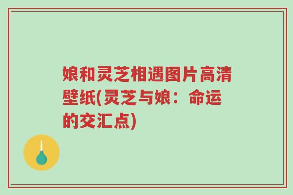 娘和灵芝相遇图片高清壁纸(灵芝与娘:命运的交汇点)-第1张图片-超越 娘和灵芝相遇图片高清壁纸(灵芝与娘:命运的交汇点)-第1张图片-超越
