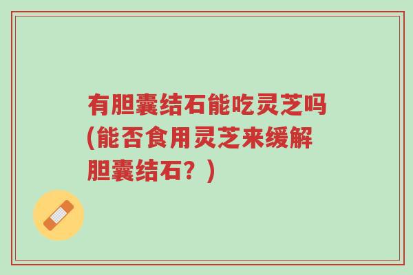 有胆囊结石能吃灵芝吗(能否食用灵芝来缓解胆囊结石?)-第1张图片-超越 有胆囊结石能吃灵芝吗(能否食用灵芝来缓解胆囊结石?)-第1张图片-超越