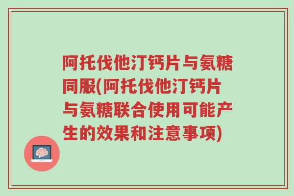 阿托伐他汀钙片与氨糖同服(阿托伐他汀钙片与氨糖联合使用可能产生的效果和注意事项)-第1张图片-超越 阿托伐他汀钙片与氨糖同服(阿托伐他汀钙片与氨糖联合使用可能产生的效果和注意事项)-第1张图片-超越
