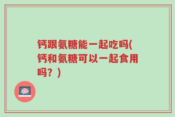 钙跟氨糖能一起吃吗(钙和氨糖可以一起食用吗？)-第1张图片-超越