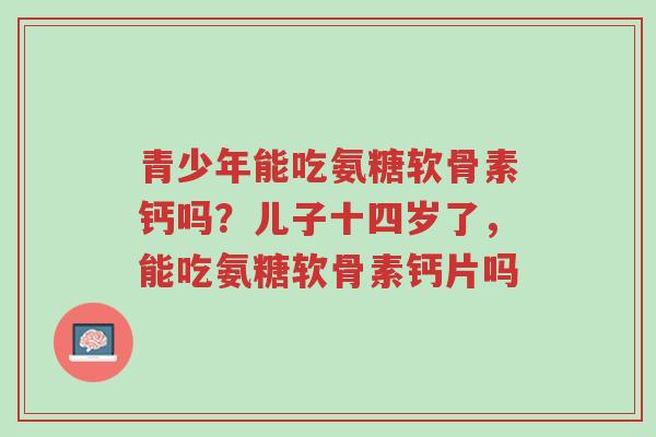 青少年能吃氨糖软骨素钙吗?儿子十四岁了,能吃氨糖软骨素钙片吗-第1张图片-超越 青少年能吃氨糖软骨素钙吗?儿子十四岁了,能吃氨糖软骨素钙片吗-第1张图片-超越
