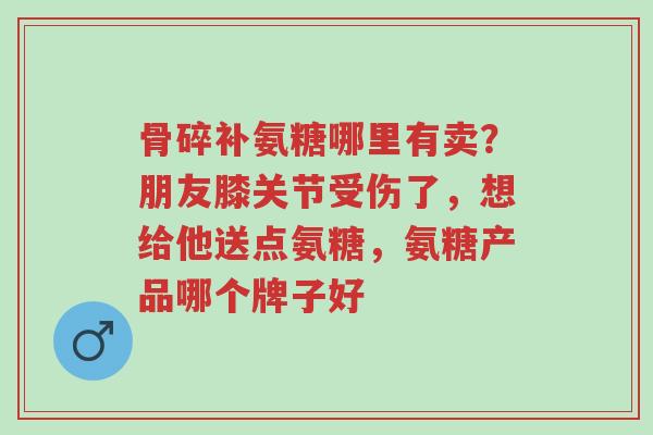 骨碎补氨糖哪里有卖？朋友膝关节受伤了，想给他送点氨糖，氨糖产品哪个牌子好-第1张图片-超越