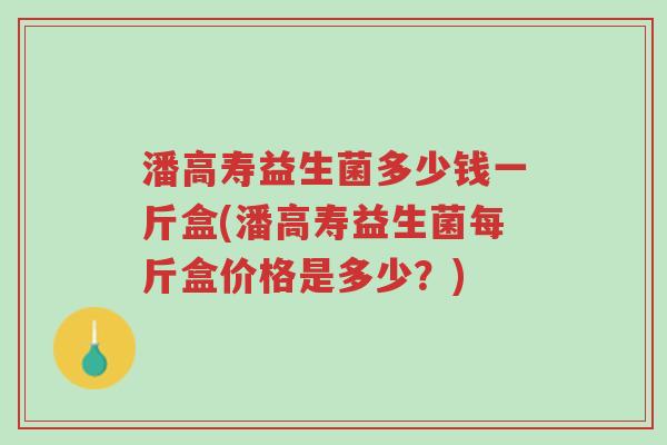 潘高寿益生菌多少钱一斤盒(潘高寿益生菌每斤盒价格是多少?)-第1张图片-超越 潘高寿益生菌多少钱一斤盒(潘高寿益生菌每斤盒价格是多少?)-第1张图片-超越