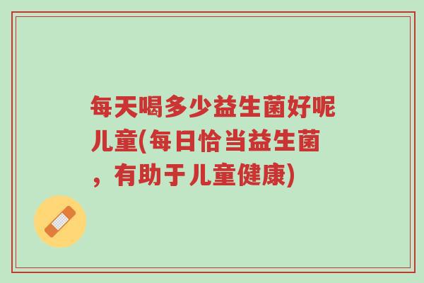 每天喝多少益生菌好呢儿童(每日恰当益生菌,有助于儿童健康)-第1张图片-超越 每天喝多少益生菌好呢儿童(每日恰当益生菌,有助于儿童健康)-第1张图片-超越
