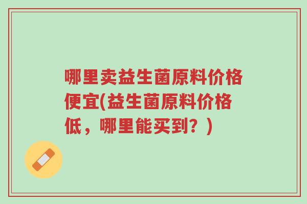 哪里卖益生菌原料价格便宜(益生菌原料价格低,哪里能买到?)-第1张图片-超越 哪里卖益生菌原料价格便宜(益生菌原料价格低,哪里能买到?)-第1张图片-超越