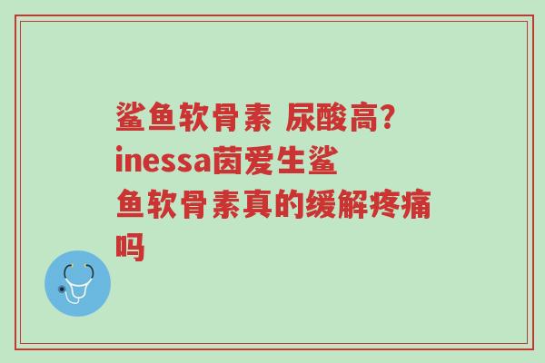鲨鱼软骨素 尿酸高?inessa茵爱生鲨鱼软骨素真的缓解疼痛吗-第1张图片-超越 鲨鱼软骨素 尿酸高?inessa茵爱生鲨鱼软骨素真的缓解疼痛吗-第1张图片-超越