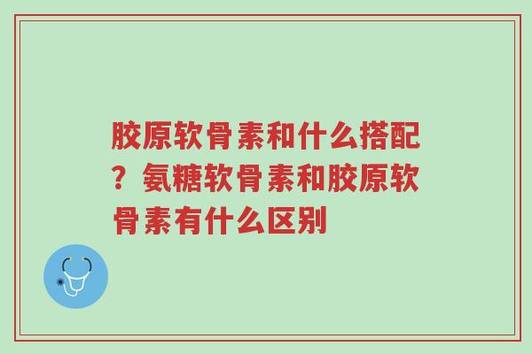 胶原软骨素和什么搭配？氨糖软骨素和胶原软骨素有什么区别-第1张图片-超越