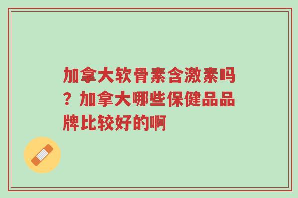 加拿大软骨素含激素吗？加拿大哪些保健品品牌比较好的啊-第1张图片-超越