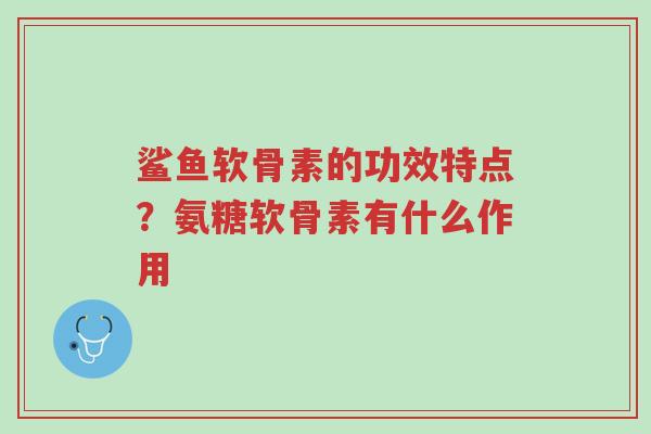 鲨鱼软骨素的功效特点?氨糖软骨素有什么作用-第1张图片-超越 鲨鱼软骨素的功效特点?氨糖软骨素有什么作用-第1张图片-超越