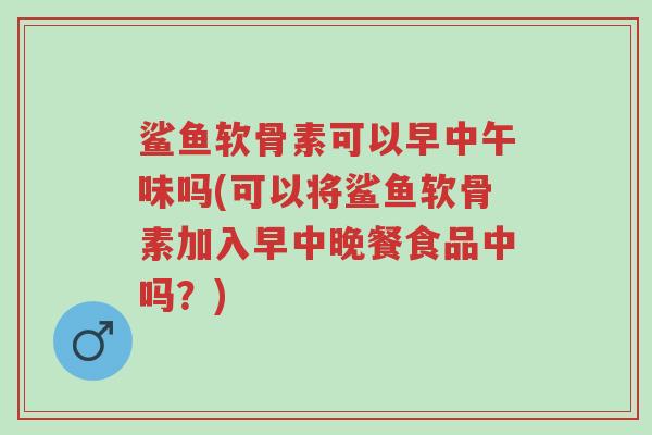 鲨鱼软骨素可以早中午味吗(可以将鲨鱼软骨素加入早中晚餐食品中吗?)-第1张图片-超越 鲨鱼软骨素可以早中午味吗(可以将鲨鱼软骨素加入早中晚餐食品中吗?)-第1张图片-超越