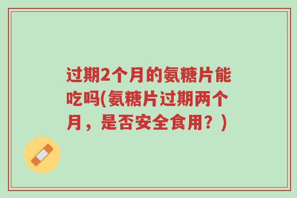 过期2个月的氨糖片能吃吗(氨糖片过期两个月,是否安全食用?)-第1张图片-超越 过期2个月的氨糖片能吃吗(氨糖片过期两个月,是否安全食用?)-第1张图片-超越