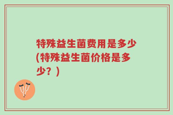 特殊益生菌费用是多少(特殊益生菌价格是多少？)-第1张图片-超越