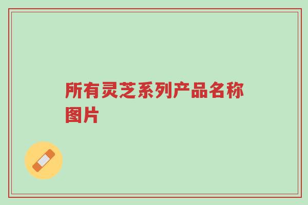 所有灵芝系列产品名称图片-第1张图片-超越 所有灵芝系列产品名称图片-第1张图片-超越