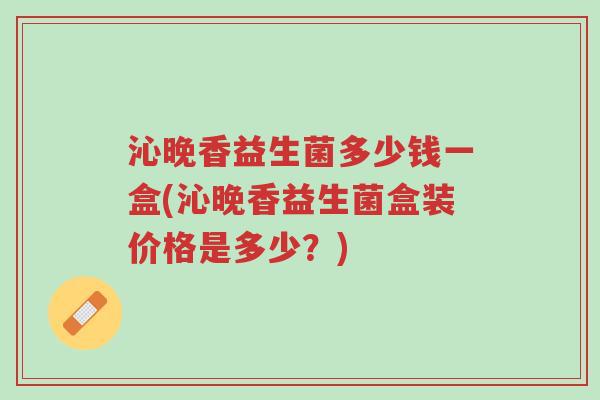 沁晚香益生菌多少钱一盒(沁晚香益生菌盒装价格是多少？)-第1张图片-超越