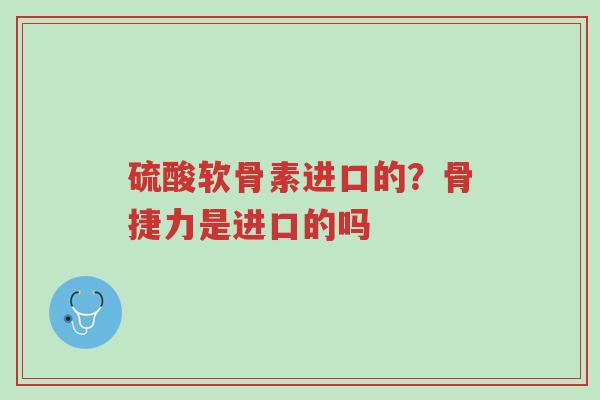 硫酸软骨素进口的？骨捷力是进口的吗-第1张图片-超越
