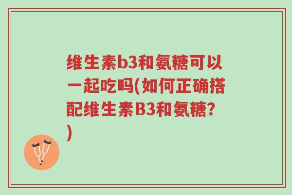 维生素b3和氨糖可以一起吃吗(如何正确搭配维生素B3和氨糖？)-第1张图片-超越
