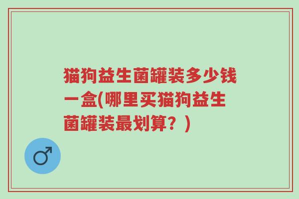 猫狗益生菌罐装多少钱一盒(哪里买猫狗益生菌罐装最划算?)-第1张图片-超越 猫狗益生菌罐装多少钱一盒(哪里买猫狗益生菌罐装最划算?)-第1张图片-超越