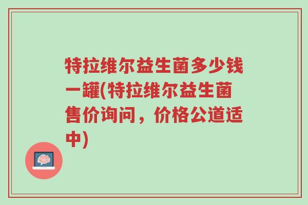 特拉维尔益生菌多少钱一罐(特拉维尔益生菌售价询问,价格公道适中)-第1张图片-超越 特拉维尔益生菌多少钱一罐(特拉维尔益生菌售价询问,价格公道适中)-第1张图片-超越