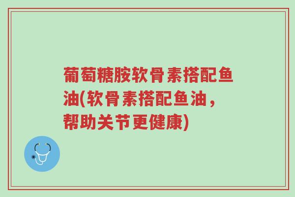 葡萄糖胺软骨素搭配鱼油(软骨素搭配鱼油,帮助关节更健康)-第1张图片-超越 葡萄糖胺软骨素搭配鱼油(软骨素搭配鱼油,帮助关节更健康)-第1张图片-超越