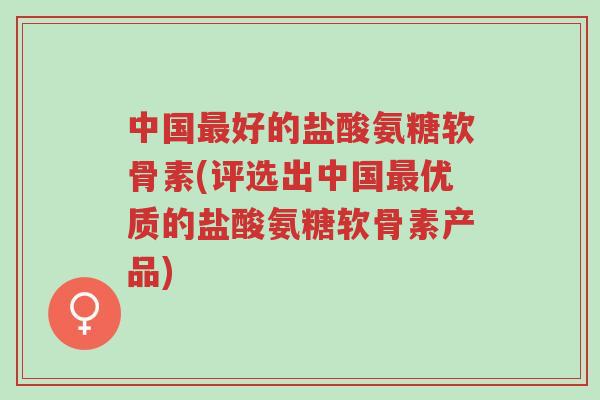 中国最好的盐酸氨糖软骨素(评选出中国最优质的盐酸氨糖软骨素产品)-第1张图片-超越 中国最好的盐酸氨糖软骨素(评选出中国最优质的盐酸氨糖软骨素产品)-第1张图片-超越