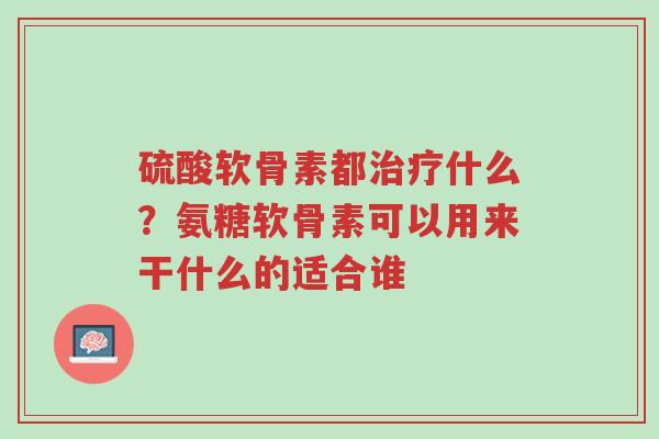 硫酸软骨素都治疗什么?氨糖软骨素可以用来干什么的适合谁-第1张图片-超越 硫酸软骨素都治疗什么?氨糖软骨素可以用来干什么的适合谁-第1张图片-超越