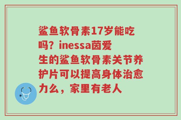 鲨鱼软骨素17岁能吃吗?inessa茵爱生的鲨鱼软骨素关节养护片可以提高身体治愈力么,家里有老人-第1张图片-超越 鲨鱼软骨素17岁能吃吗?inessa茵爱生的鲨鱼软骨素关节养护片可以提高身体治愈力么,家里有老人-第1张图片-超越