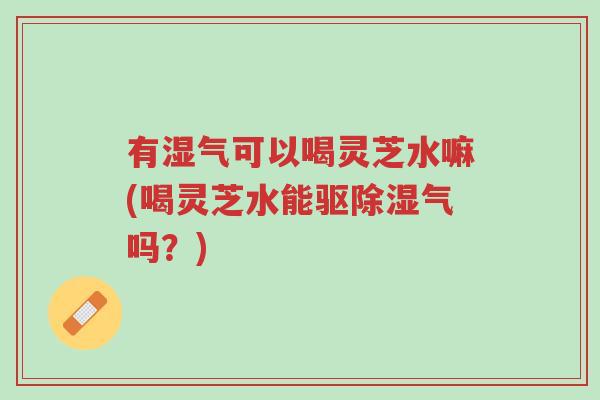 有湿气可以喝灵芝水嘛(喝灵芝水能驱除湿气吗?)-第1张图片-超越 有湿气可以喝灵芝水嘛(喝灵芝水能驱除湿气吗?)-第1张图片-超越