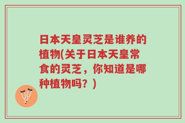 日本天皇灵芝是谁养的植物(关于日本天皇常食的灵芝，你知道是哪种植物吗？)-第1张图片-超越