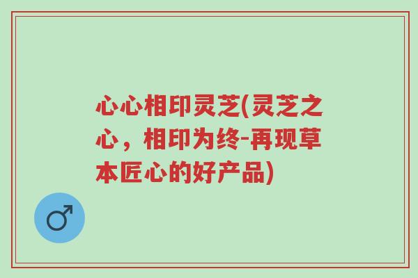 心心相印灵芝(灵芝之心,相印为终-再现草本匠心的好产品)-第1张图片-超越 心心相印灵芝(灵芝之心,相印为终-再现草本匠心的好产品)-第1张图片-超越