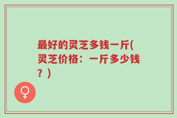 最好的灵芝多钱一斤(灵芝价格:一斤多少钱?)-第1张图片-超越 最好的灵芝多钱一斤(灵芝价格:一斤多少钱?)-第1张图片-超越
