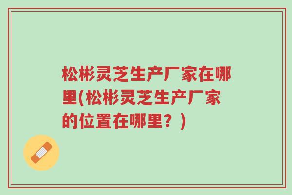 松彬灵芝生产厂家在哪里(松彬灵芝生产厂家的位置在哪里?)-第1张图片-超越 松彬灵芝生产厂家在哪里(松彬灵芝生产厂家的位置在哪里?)-第1张图片-超越