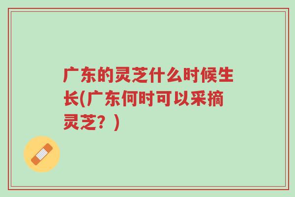 广东的灵芝什么时候生长(广东何时可以采摘灵芝？)-第1张图片-超越