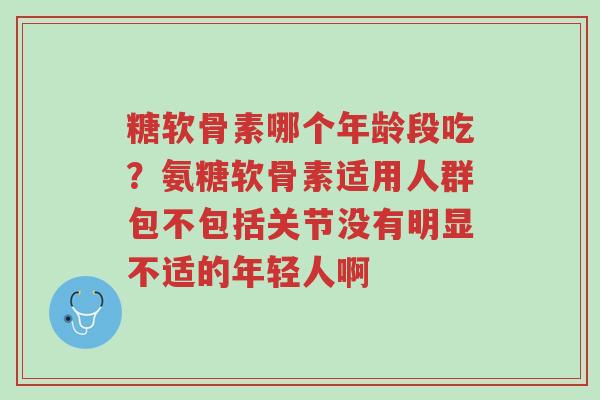 糖软骨素哪个年龄段吃？氨糖软骨素适用人群包不包括关节没有明显不适的年轻人啊-第1张图片-超越