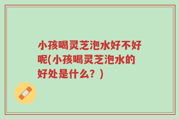 小孩喝灵芝泡水好不好呢(小孩喝灵芝泡水的好处是什么?)-第1张图片-超越 小孩喝灵芝泡水好不好呢(小孩喝灵芝泡水的好处是什么?)-第1张图片-超越