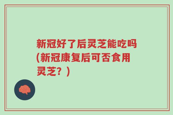 新冠好了后灵芝能吃吗(新冠康复后可否食用灵芝？)-第1张图片-超越