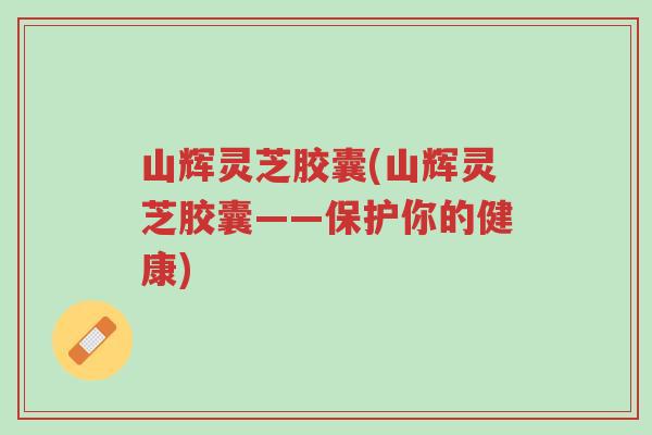 山辉灵芝胶囊(山辉灵芝胶囊——保护你的健康)-第1张图片-超越