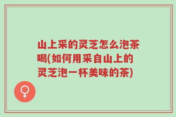山上采的灵芝怎么泡茶喝(如何用采自山上的灵芝泡一杯美味的茶)-第1张图片-超越 山上采的灵芝怎么泡茶喝(如何用采自山上的灵芝泡一杯美味的茶)-第1张图片-超越