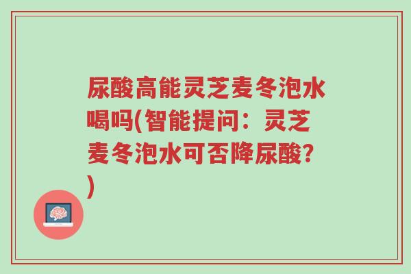 尿酸高能灵芝麦冬泡水喝吗(智能提问:灵芝麦冬泡水可否降尿酸?)-第1张图片-超越 尿酸高能灵芝麦冬泡水喝吗(智能提问:灵芝麦冬泡水可否降尿酸?)-第1张图片-超越