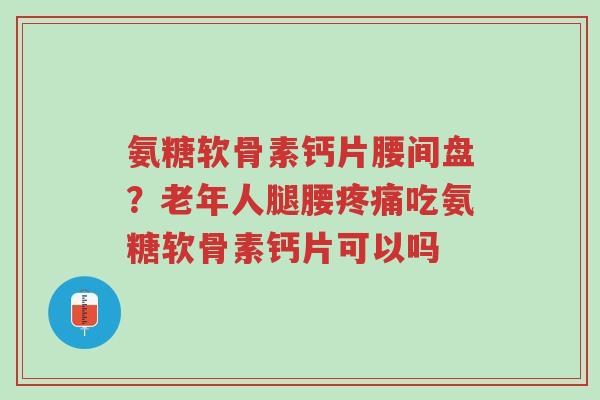 氨糖软骨素钙片腰间盘?老年人腿腰疼痛吃氨糖软骨素钙片可以吗-第1张图片-超越 氨糖软骨素钙片腰间盘?老年人腿腰疼痛吃氨糖软骨素钙片可以吗-第1张图片-超越