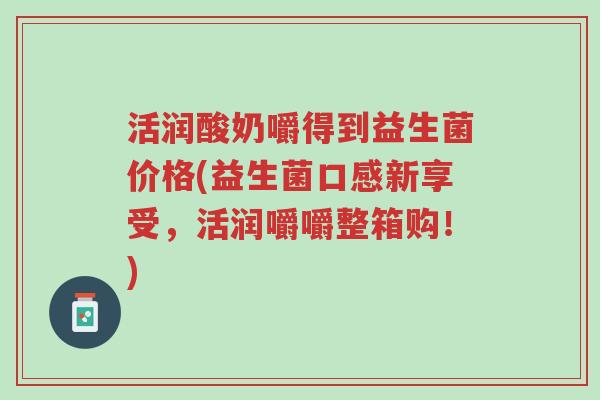 活润酸奶嚼得到益生菌价格(益生菌口感新享受,活润嚼嚼整箱购!)-第1张图片-超越 活润酸奶嚼得到益生菌价格(益生菌口感新享受,活润嚼嚼整箱购!)-第1张图片-超越
