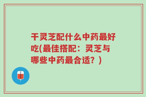 干灵芝配什么中药最好吃(最佳搭配：灵芝与哪些中药最合适？)-第1张图片-超越