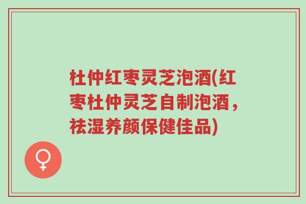 杜仲红枣灵芝泡酒(红枣杜仲灵芝自制泡酒，祛湿养颜保健佳品)-第1张图片-超越