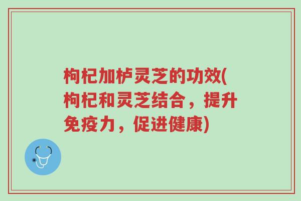 枸杞加栌灵芝的功效(枸杞和灵芝结合,提升免疫力,促进健康)-第1张图片-超越 枸杞加栌灵芝的功效(枸杞和灵芝结合,提升免疫力,促进健康)-第1张图片-超越