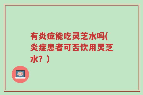 有炎症能吃灵芝水吗(炎症患者可否饮用灵芝水？)-第1张图片-超越